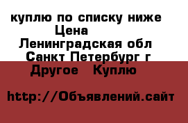 куплю по списку ниже › Цена ­ 100 - Ленинградская обл., Санкт-Петербург г. Другое » Куплю   